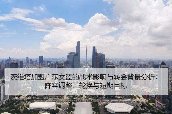 茨维塔加盟广东女篮的战术影响与转会背景分析：阵容调整、轮换与短期目标