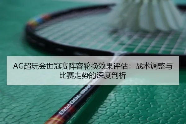 AG超玩会世冠赛阵容轮换效果评估：战术调整与比赛走势的深度剖析